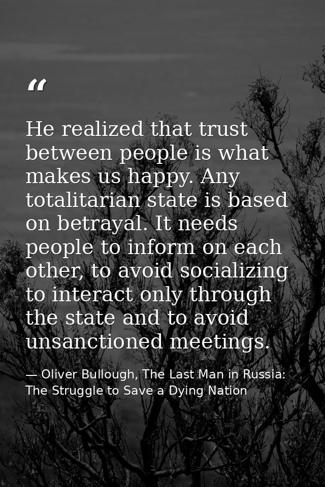 He realized that trust between people is what makes us happy. Any totalitarian state is based on betrayal. It needs peop — Oliver Bullough, The Last Man in Russia: The Struggle to Save a Dying Nation