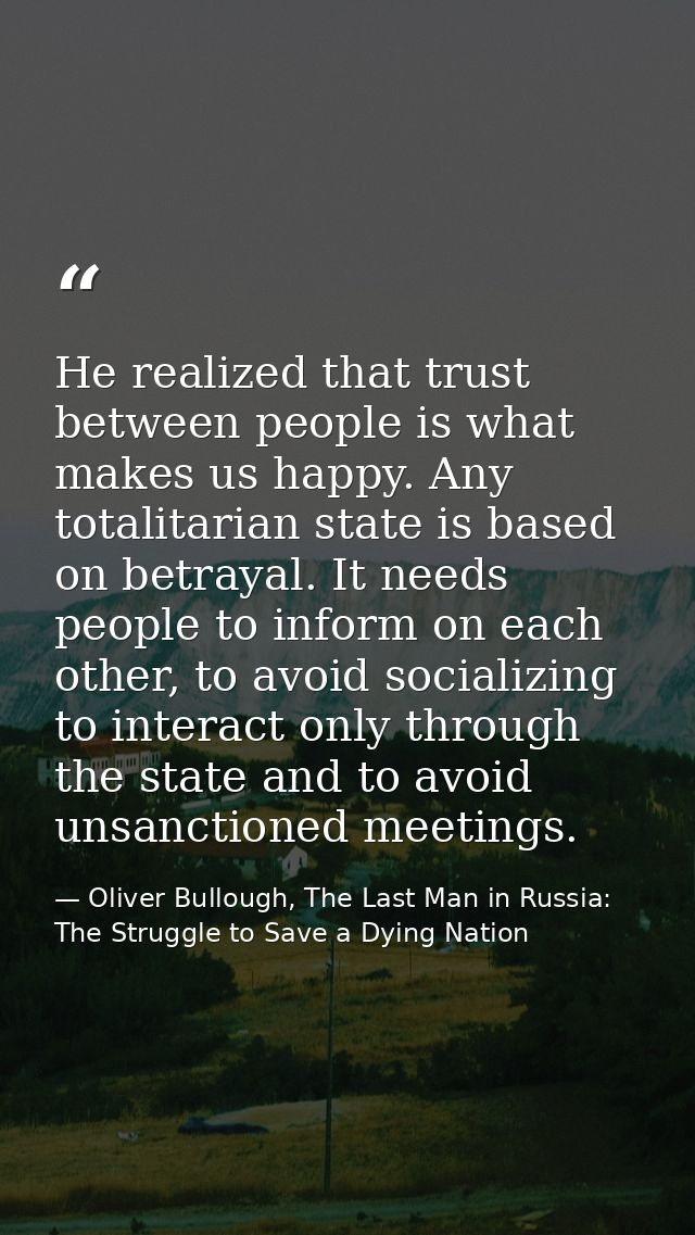 He realized that trust between people is what makes us happy. Any totalitarian state is based on betrayal. It needs peop — Oliver Bullough, The Last Man in Russia: The Struggle to Save a Dying Nation