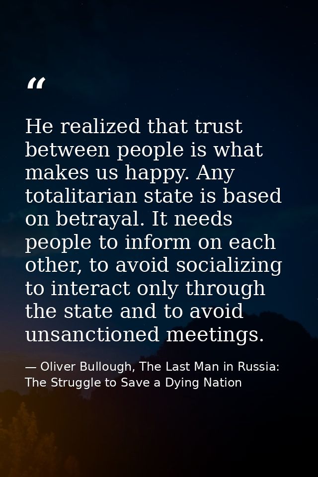 He realized that trust between people is what makes us happy. Any totalitarian state is based on betrayal. It needs peop — Oliver Bullough, The Last Man in Russia: The Struggle to Save a Dying Nation