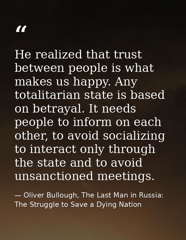 He realized that trust between people is what makes us happy. Any totalitarian state is based on betrayal. It needs peop — Oliver Bullough, The Last Man in Russia: The Struggle to Save a Dying Nation