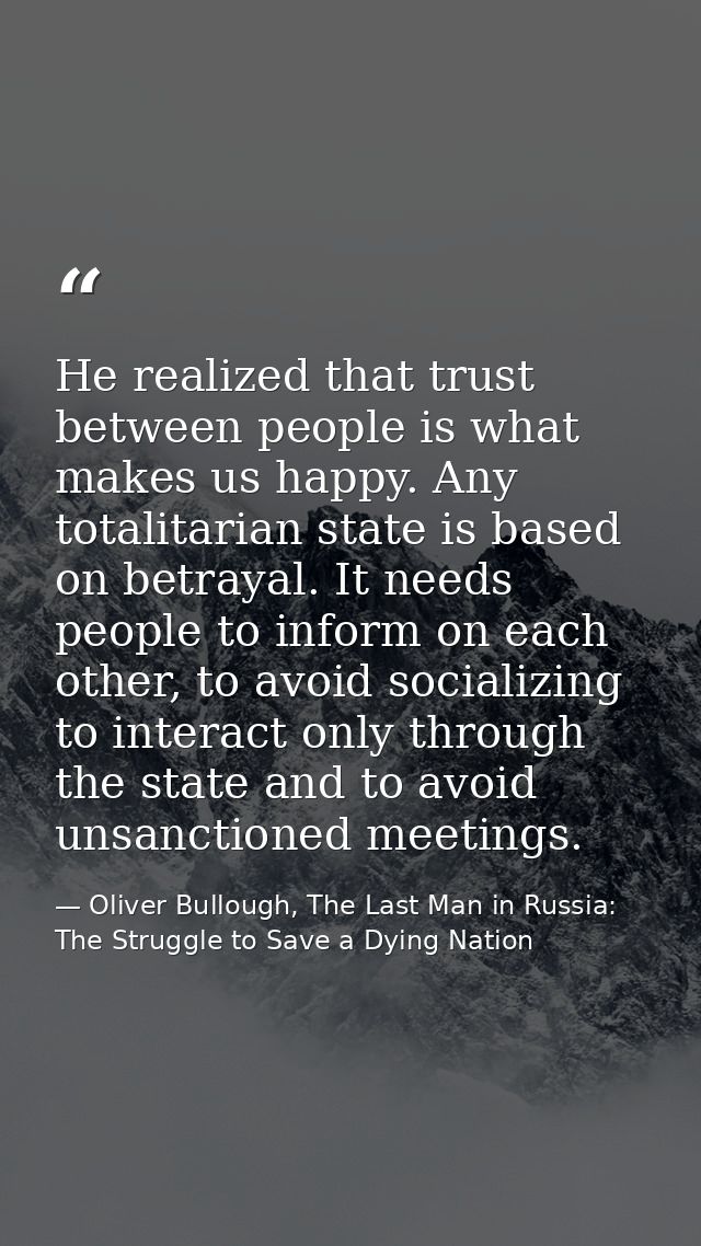 He realized that trust between people is what makes us happy. Any totalitarian state is based on betrayal. It needs peop — Oliver Bullough, The Last Man in Russia: The Struggle to Save a Dying Nation
