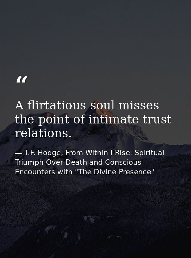A flirtatious soul misses the point of intimate trust relations. — T.F. Hodge, From Within I Rise: Spiritual Triumph Over Death and Conscious Encounters with "The Divine Presence"