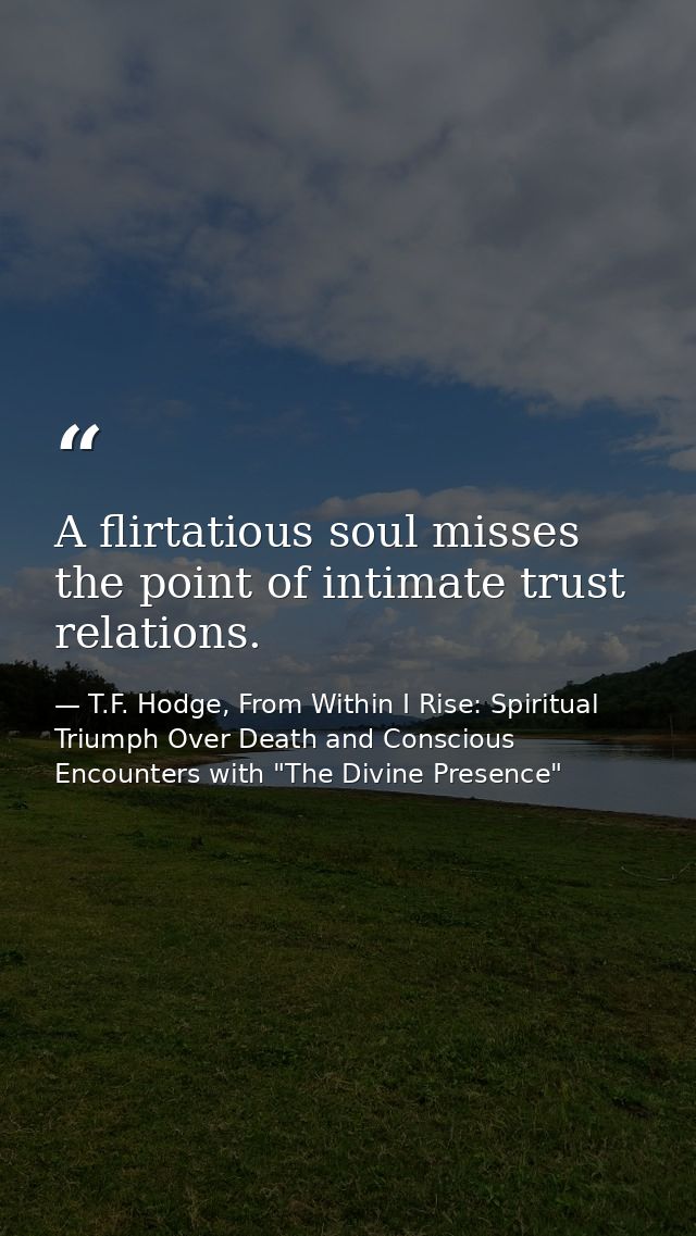 A flirtatious soul misses the point of intimate trust relations. — T.F. Hodge, From Within I Rise: Spiritual Triumph Over Death and Conscious Encounters with "The Divine Presence"