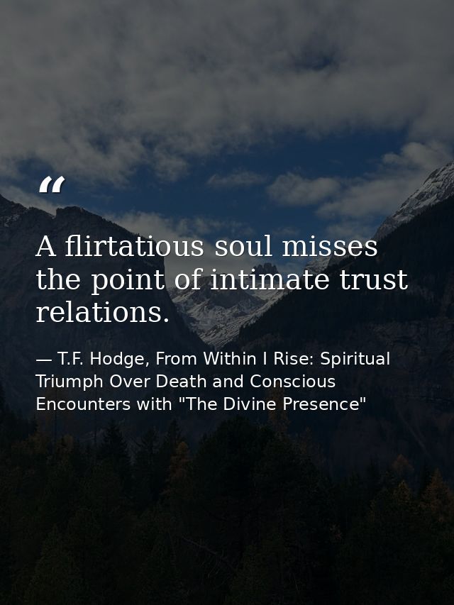 A flirtatious soul misses the point of intimate trust relations. — T.F. Hodge, From Within I Rise: Spiritual Triumph Over Death and Conscious Encounters with "The Divine Presence"