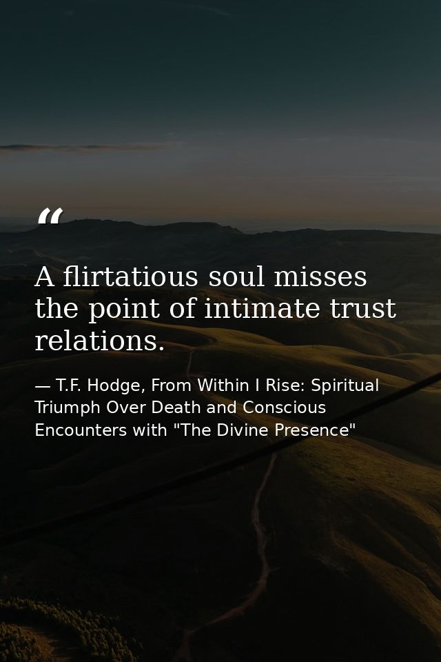 A flirtatious soul misses the point of intimate trust relations. — T.F. Hodge, From Within I Rise: Spiritual Triumph Over Death and Conscious Encounters with "The Divine Presence"