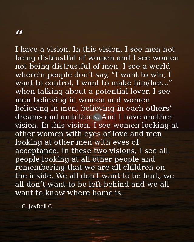 I have a vision. In this vision, I see men not being distrustful of women and I see women not being distrustful of men.  — C. JoyBell C.