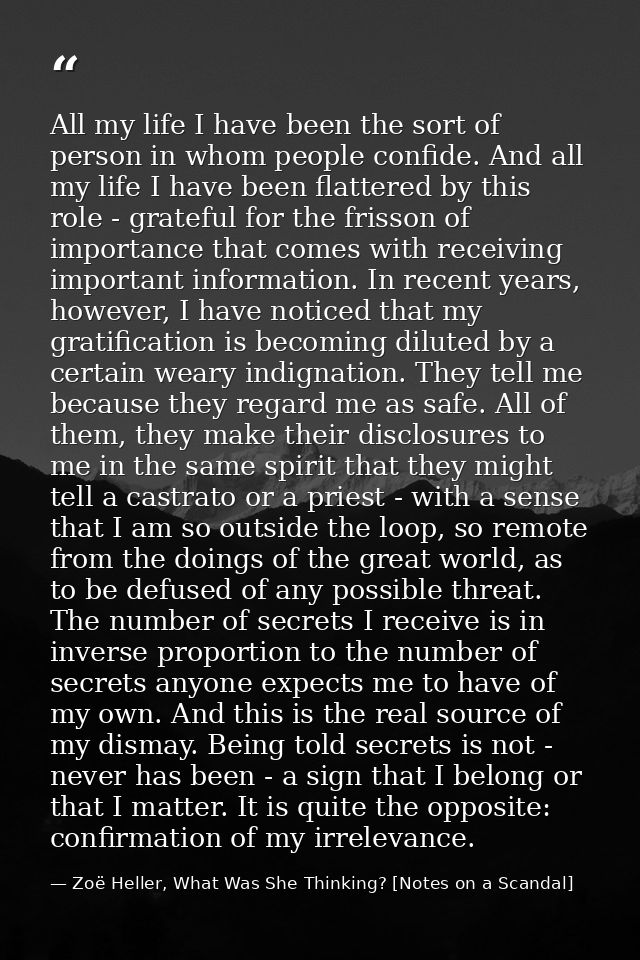 All my life I have been the sort of person in whom people confide. And all my life I have been flattered by this role -  — Zoë Heller, What Was She Thinking? [Notes on a Scandal]