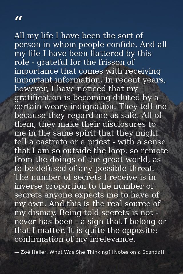 All my life I have been the sort of person in whom people confide. And all my life I have been flattered by this role -  — Zoë Heller, What Was She Thinking? [Notes on a Scandal]