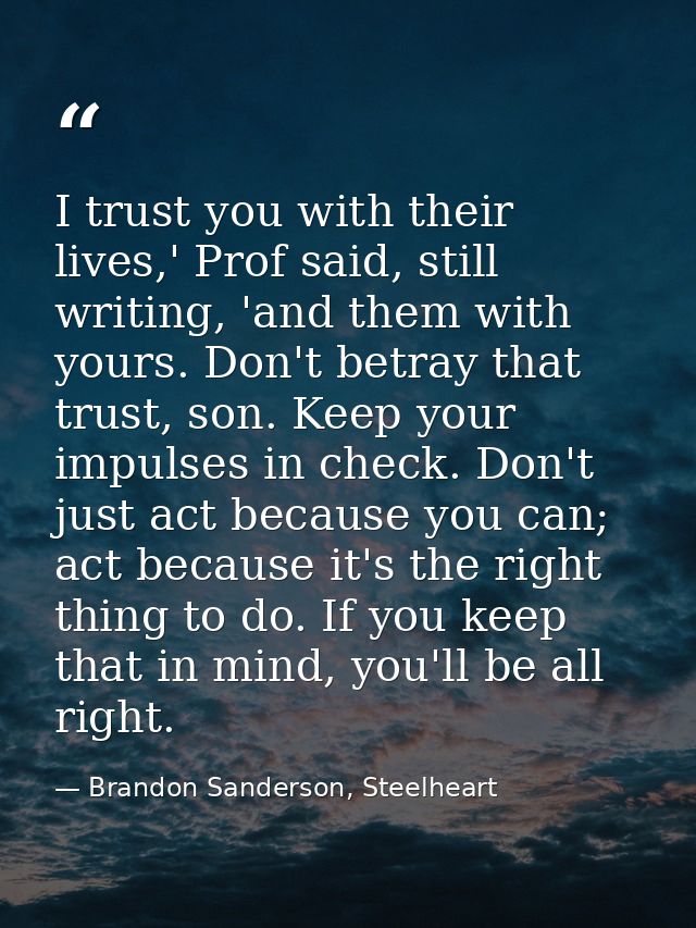 I trust you with their lives,' Prof said, still writing, 'and them with yours. Don't betray that trust, son. Keep your i — Brandon Sanderson, Steelheart