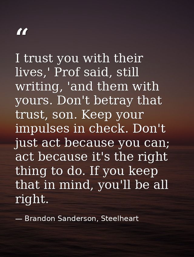 I trust you with their lives,' Prof said, still writing, 'and them with yours. Don't betray that trust, son. Keep your i — Brandon Sanderson, Steelheart