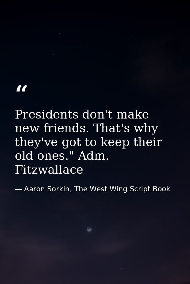 Presidents don't make new friends. That's why they've got to keep their old ones." Adm. Fitzwallace — Aaron Sorkin, The West Wing Script Book