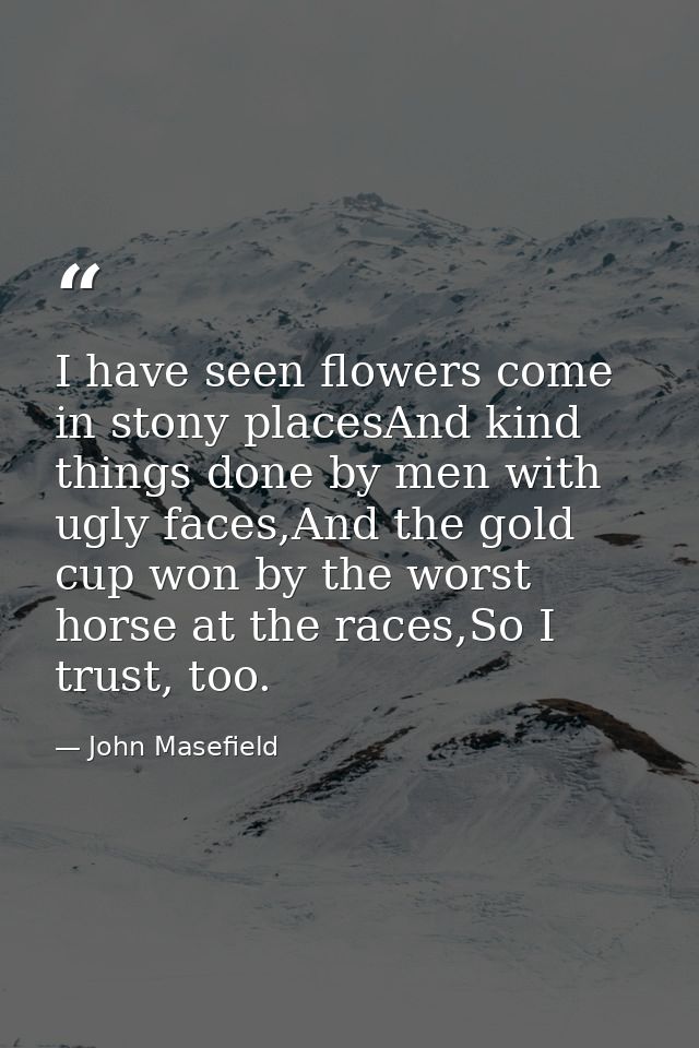 I have seen flowers come in stony placesAnd kind things done by men with ugly faces,And the gold cup won by the worst ho — John Masefield
