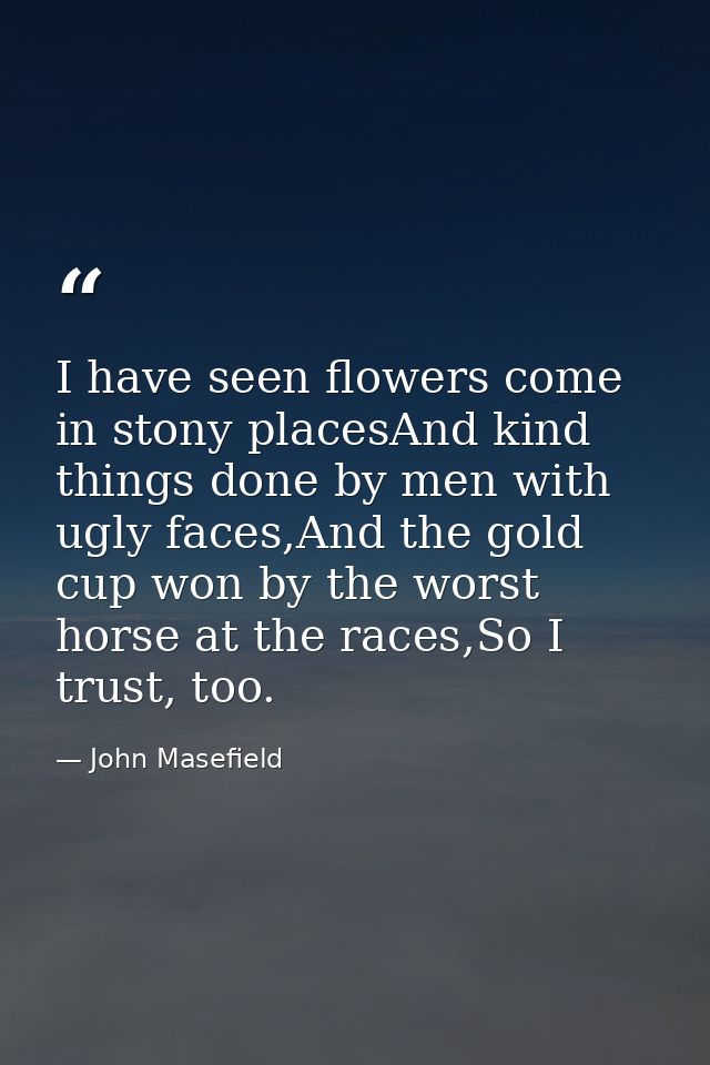 I have seen flowers come in stony placesAnd kind things done by men with ugly faces,And the gold cup won by the worst ho — John Masefield
