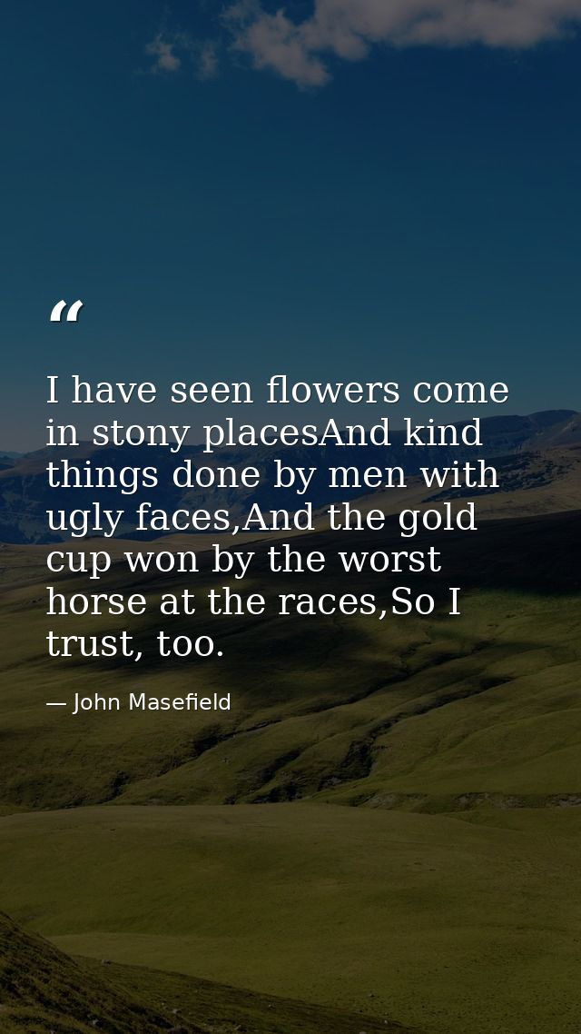 I have seen flowers come in stony placesAnd kind things done by men with ugly faces,And the gold cup won by the worst ho — John Masefield