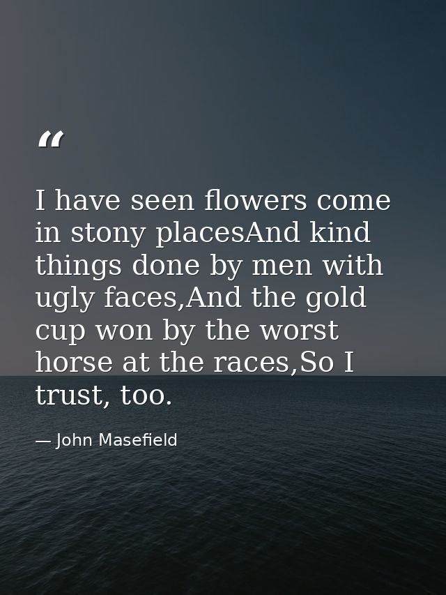 I have seen flowers come in stony placesAnd kind things done by men with ugly faces,And the gold cup won by the worst ho — John Masefield