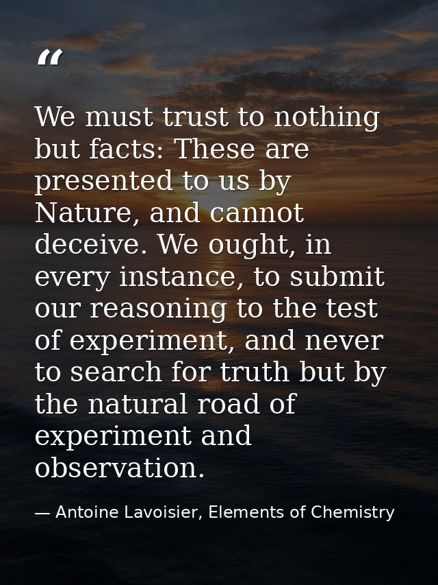 We must trust to nothing but facts: These are presented to us by Nature, and cannot deceive. We ought, in every instance — Antoine Lavoisier, Elements of Chemistry