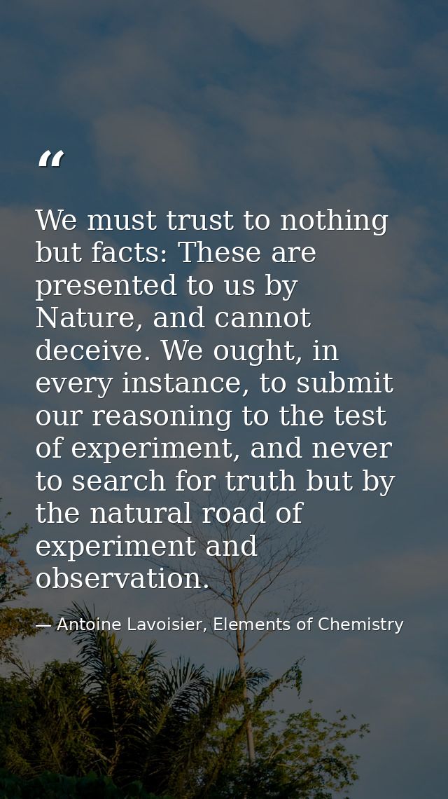 We must trust to nothing but facts: These are presented to us by Nature, and cannot deceive. We ought, in every instance — Antoine Lavoisier, Elements of Chemistry