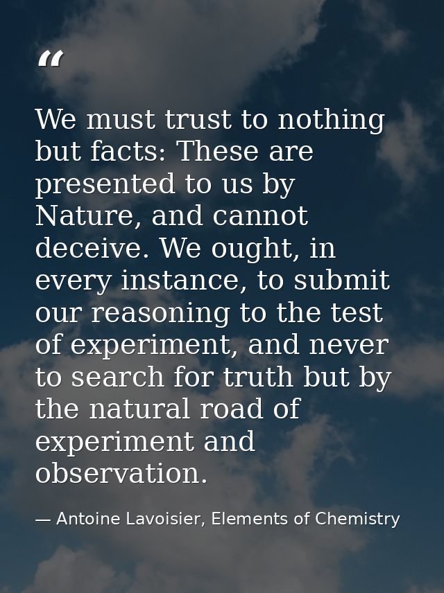 We must trust to nothing but facts: These are presented to us by Nature, and cannot deceive. We ought, in every instance — Antoine Lavoisier, Elements of Chemistry