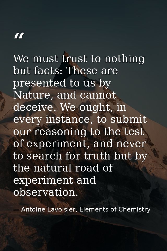 We must trust to nothing but facts: These are presented to us by Nature, and cannot deceive. We ought, in every instance — Antoine Lavoisier, Elements of Chemistry