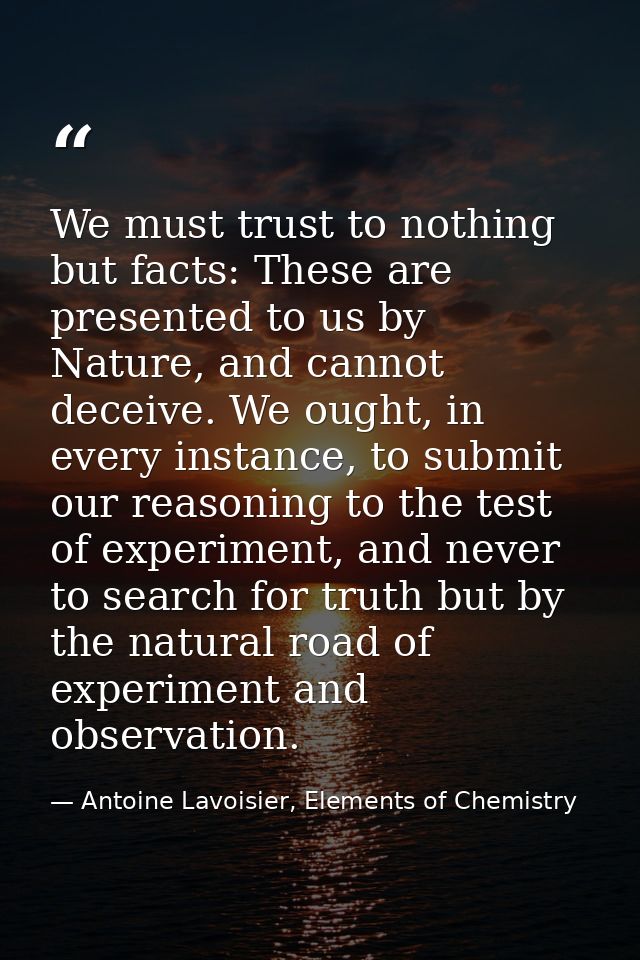 We must trust to nothing but facts: These are presented to us by Nature, and cannot deceive. We ought, in every instance — Antoine Lavoisier, Elements of Chemistry