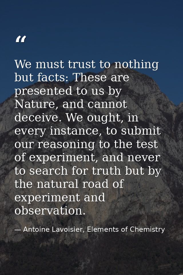 We must trust to nothing but facts: These are presented to us by Nature, and cannot deceive. We ought, in every instance — Antoine Lavoisier, Elements of Chemistry