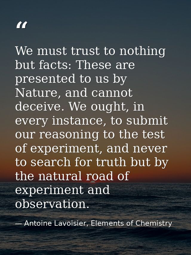 We must trust to nothing but facts: These are presented to us by Nature, and cannot deceive. We ought, in every instance — Antoine Lavoisier, Elements of Chemistry