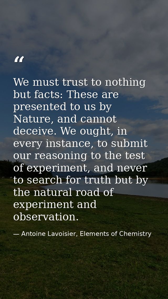 We must trust to nothing but facts: These are presented to us by Nature, and cannot deceive. We ought, in every instance — Antoine Lavoisier, Elements of Chemistry
