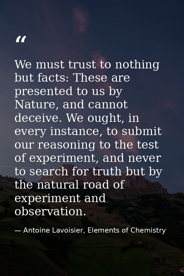 We must trust to nothing but facts: These are presented to us by Nature, and cannot deceive. We ought, in every instance — Antoine Lavoisier, Elements of Chemistry
