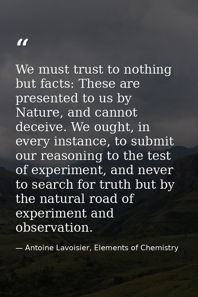 We must trust to nothing but facts: These are presented to us by Nature, and cannot deceive. We ought, in every instance — Antoine Lavoisier, Elements of Chemistry