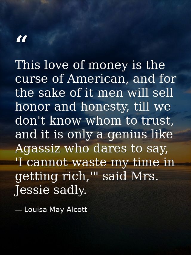 This love of money is the curse of American, and for the sake of it men will sell honor and honesty, till we don't know  — Louisa May Alcott