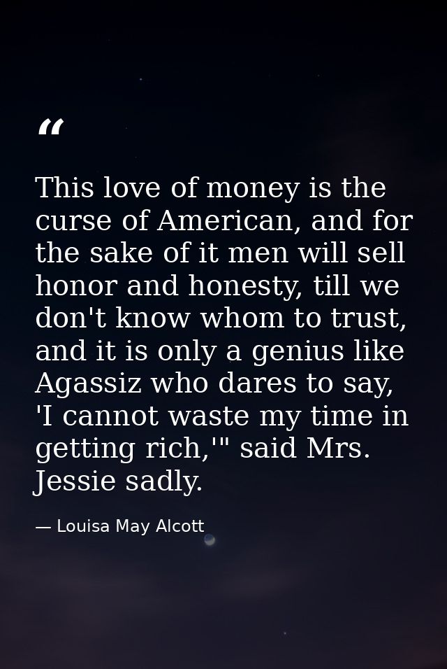 This love of money is the curse of American, and for the sake of it men will sell honor and honesty, till we don't know  — Louisa May Alcott