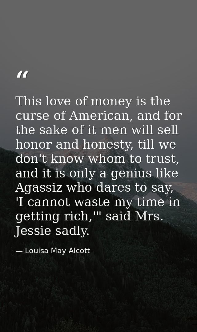 This love of money is the curse of American, and for the sake of it men will sell honor and honesty, till we don't know  — Louisa May Alcott