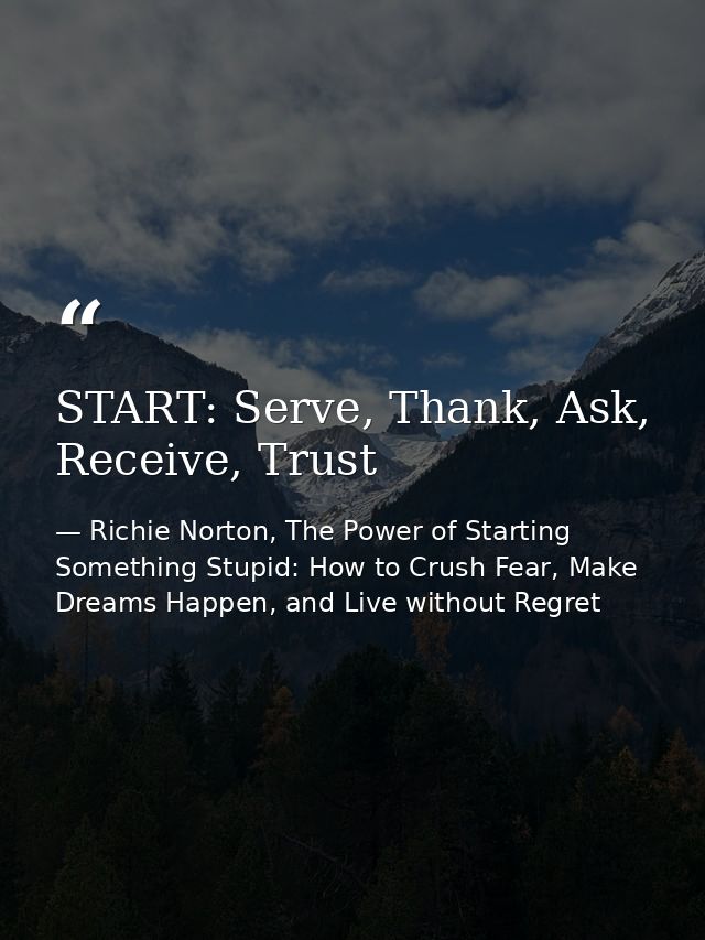 START: Serve, Thank, Ask, Receive, Trust — Richie Norton, The Power of Starting Something Stupid: How to Crush Fear, Make Dreams Happen, and Live without Regret
