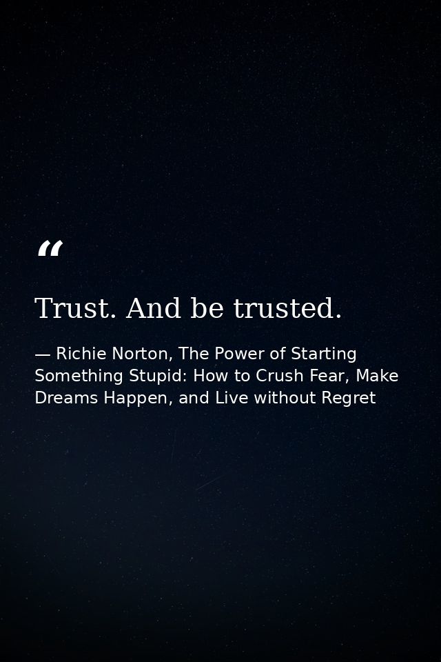 Trust. And be trusted. — Richie Norton, The Power of Starting Something Stupid: How to Crush Fear, Make Dreams Happen, and Live without Regret