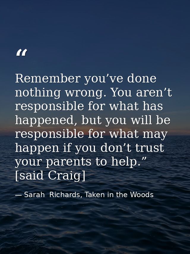 Remember you’ve done nothing wrong. You aren’t responsible for what has happened, but you will be responsible for what m — Sarah  Richards, Taken in the Woods
