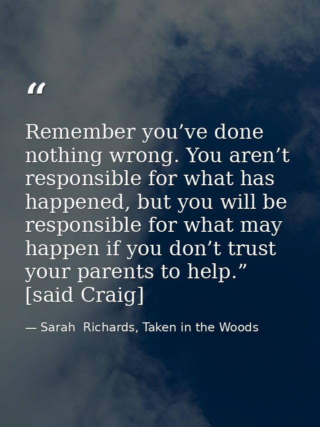 Remember you’ve done nothing wrong. You aren’t responsible for what has happened, but you will be responsible for what m — Sarah  Richards, Taken in the Woods