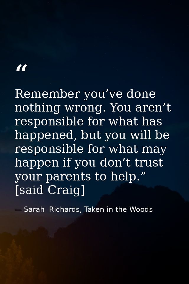 Remember you’ve done nothing wrong. You aren’t responsible for what has happened, but you will be responsible for what m — Sarah  Richards, Taken in the Woods