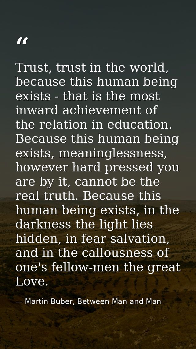 Trust, trust in the world, because this human being exists - that is the most inward achievement of the relation in educ — Martin Buber, Between Man and Man