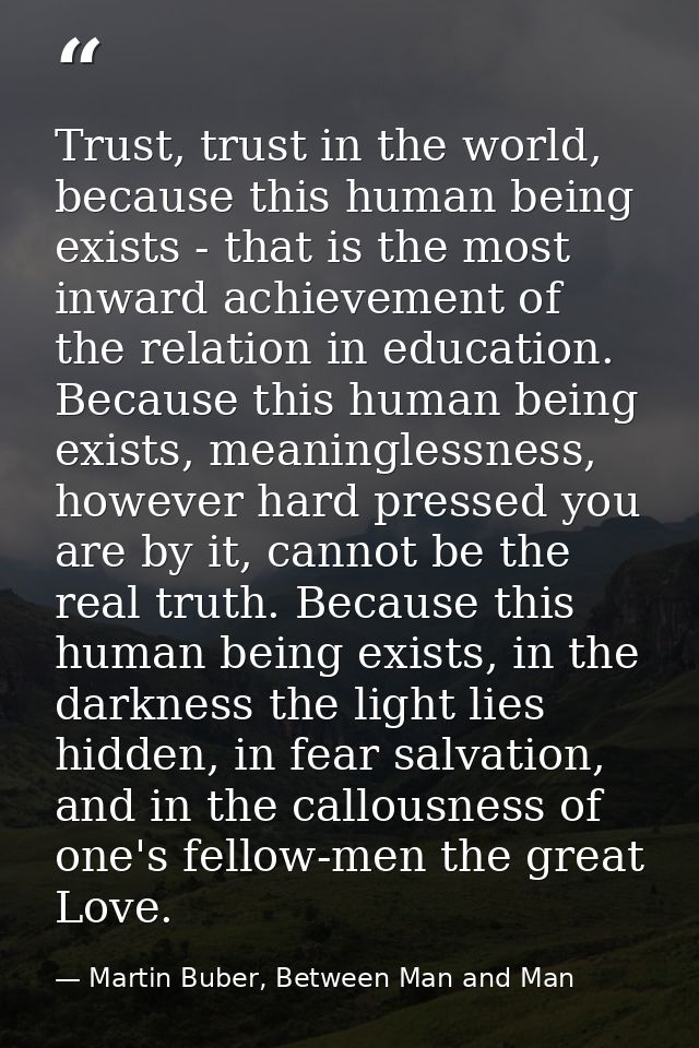 Trust, trust in the world, because this human being exists - that is the most inward achievement of the relation in educ — Martin Buber, Between Man and Man