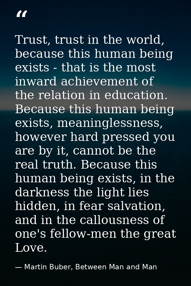 Trust, trust in the world, because this human being exists - that is the most inward achievement of the relation in educ — Martin Buber, Between Man and Man