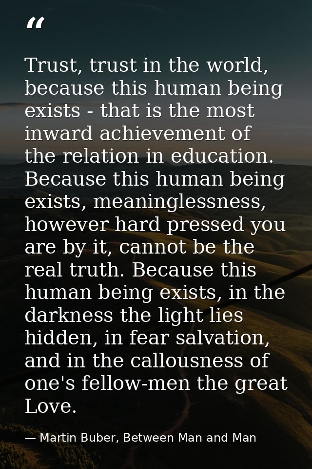 Trust, trust in the world, because this human being exists - that is the most inward achievement of the relation in educ — Martin Buber, Between Man and Man