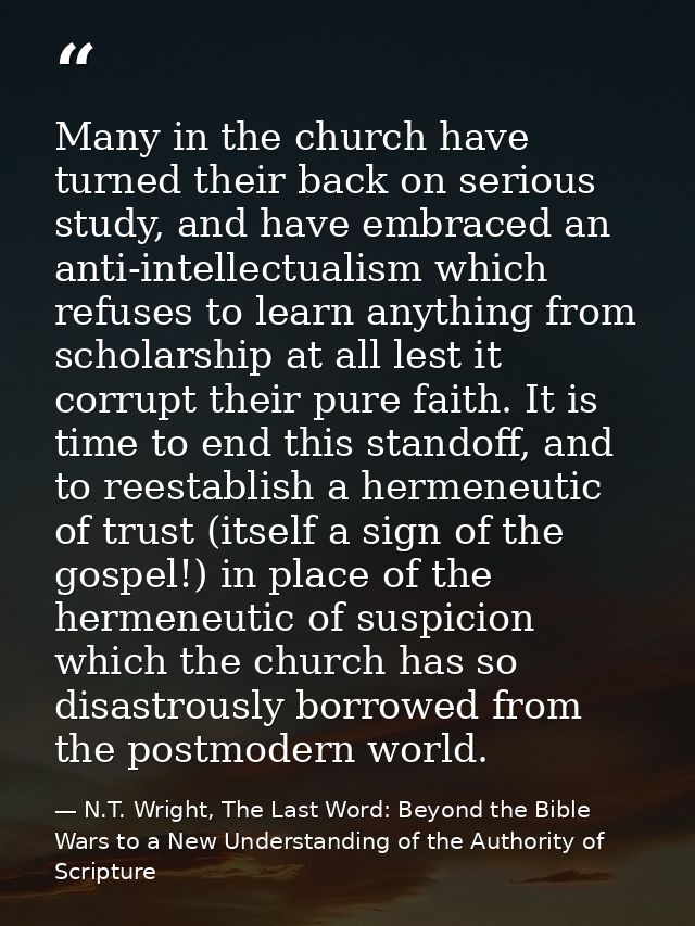 Many in the church have turned their back on serious study, and have embraced an anti-intellectualism which refuses to l — N.T. Wright, The Last Word: Beyond the Bible Wars to a New Understanding of the Authority of Scripture