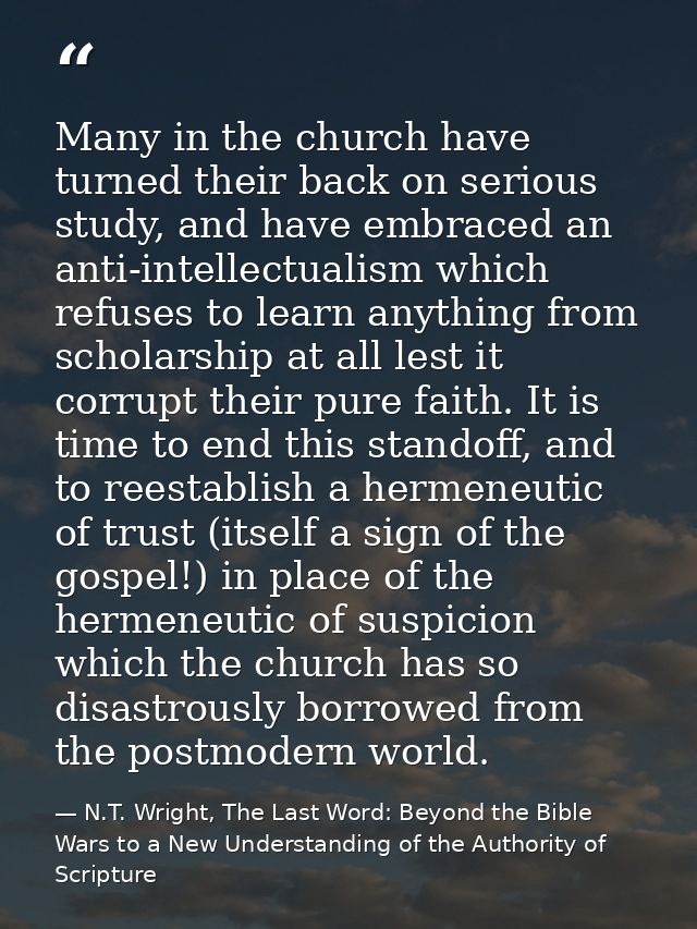 Many in the church have turned their back on serious study, and have embraced an anti-intellectualism which refuses to l — N.T. Wright, The Last Word: Beyond the Bible Wars to a New Understanding of the Authority of Scripture