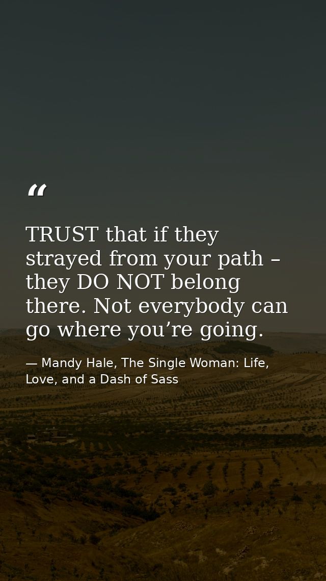 TRUST that if they strayed from your path – they DO NOT belong there. Not everybody can go where you’re going. — Mandy Hale, The Single Woman: Life, Love, and a Dash of Sass