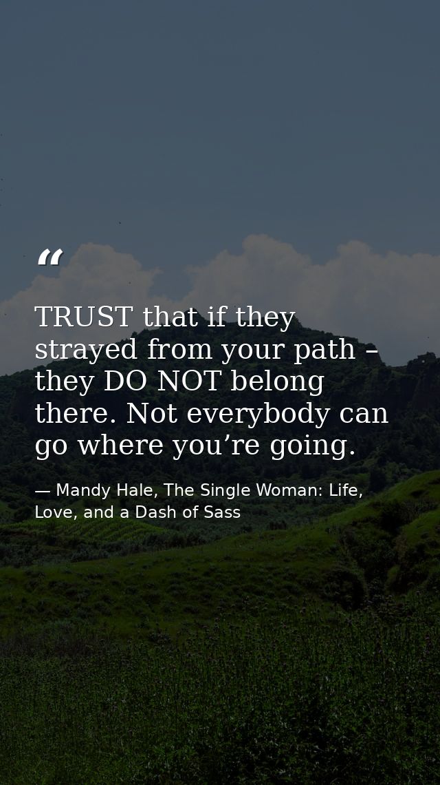 TRUST that if they strayed from your path – they DO NOT belong there. Not everybody can go where you’re going. — Mandy Hale, The Single Woman: Life, Love, and a Dash of Sass