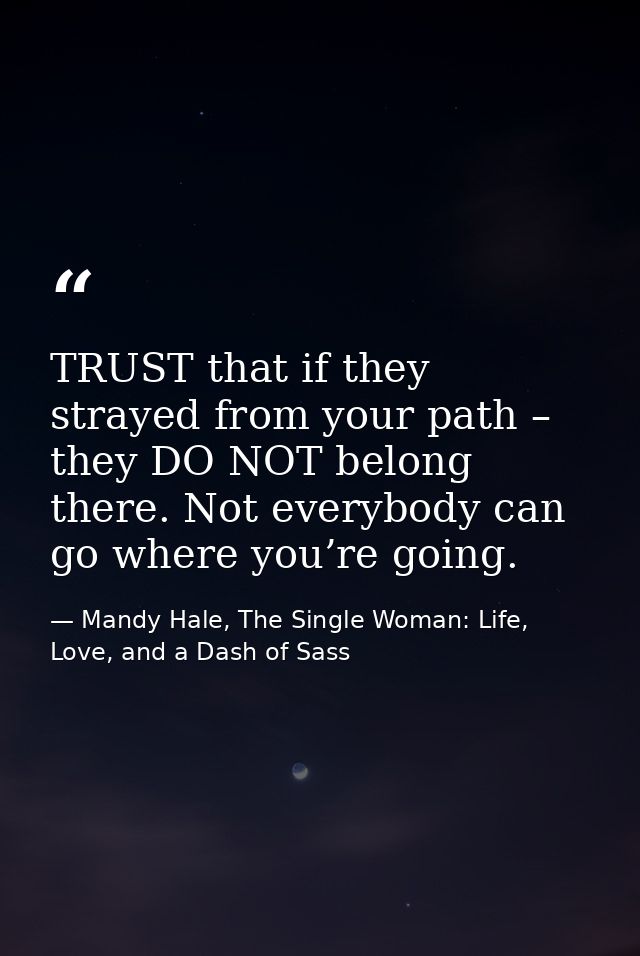 TRUST that if they strayed from your path – they DO NOT belong there. Not everybody can go where you’re going. — Mandy Hale, The Single Woman: Life, Love, and a Dash of Sass