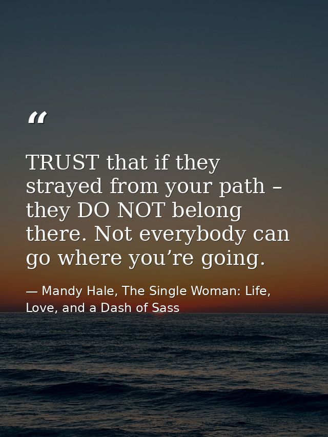 TRUST that if they strayed from your path – they DO NOT belong there. Not everybody can go where you’re going. — Mandy Hale, The Single Woman: Life, Love, and a Dash of Sass