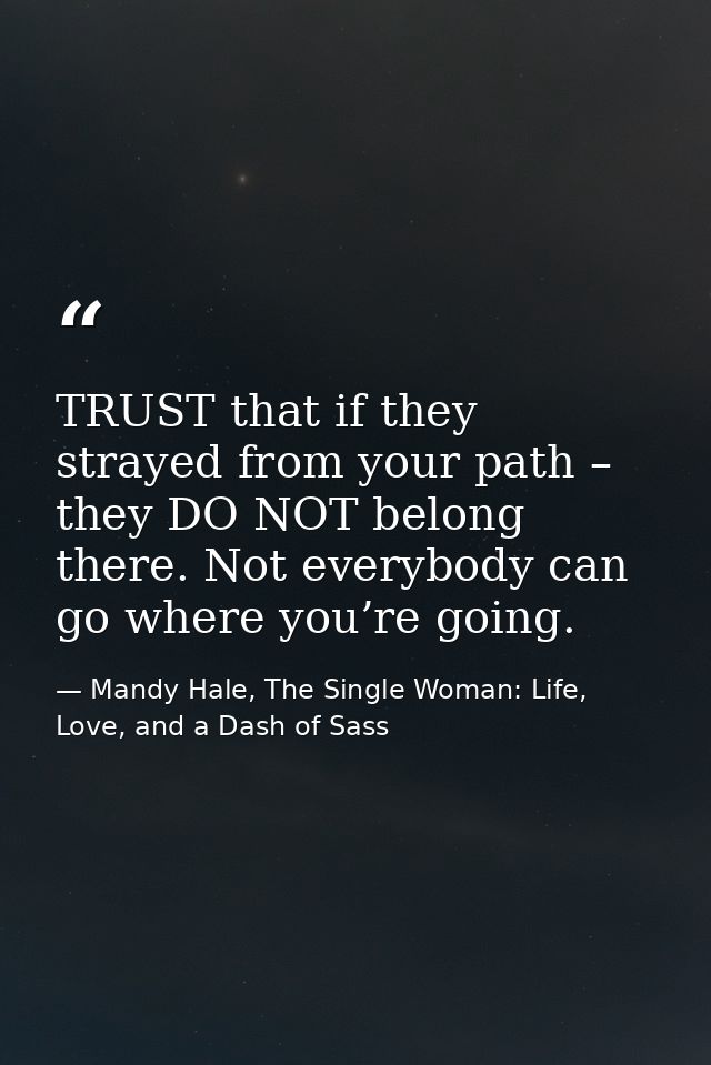 TRUST that if they strayed from your path – they DO NOT belong there. Not everybody can go where you’re going. — Mandy Hale, The Single Woman: Life, Love, and a Dash of Sass