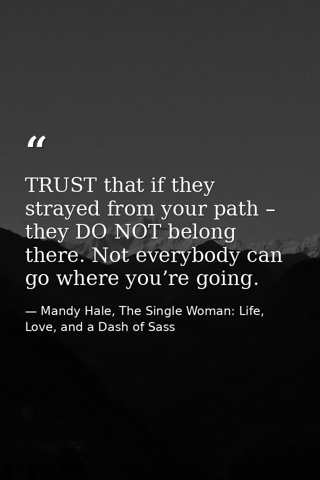 TRUST that if they strayed from your path – they DO NOT belong there. Not everybody can go where you’re going. — Mandy Hale, The Single Woman: Life, Love, and a Dash of Sass