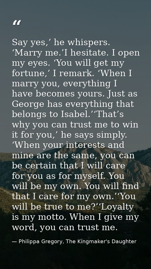 Say yes,’ he whispers. ‘Marry me.’I hesitate. I open my eyes. ‘You will get my fortune,’ I remark. ‘When I marry you, ev — Philippa Gregory, The Kingmaker's Daughter